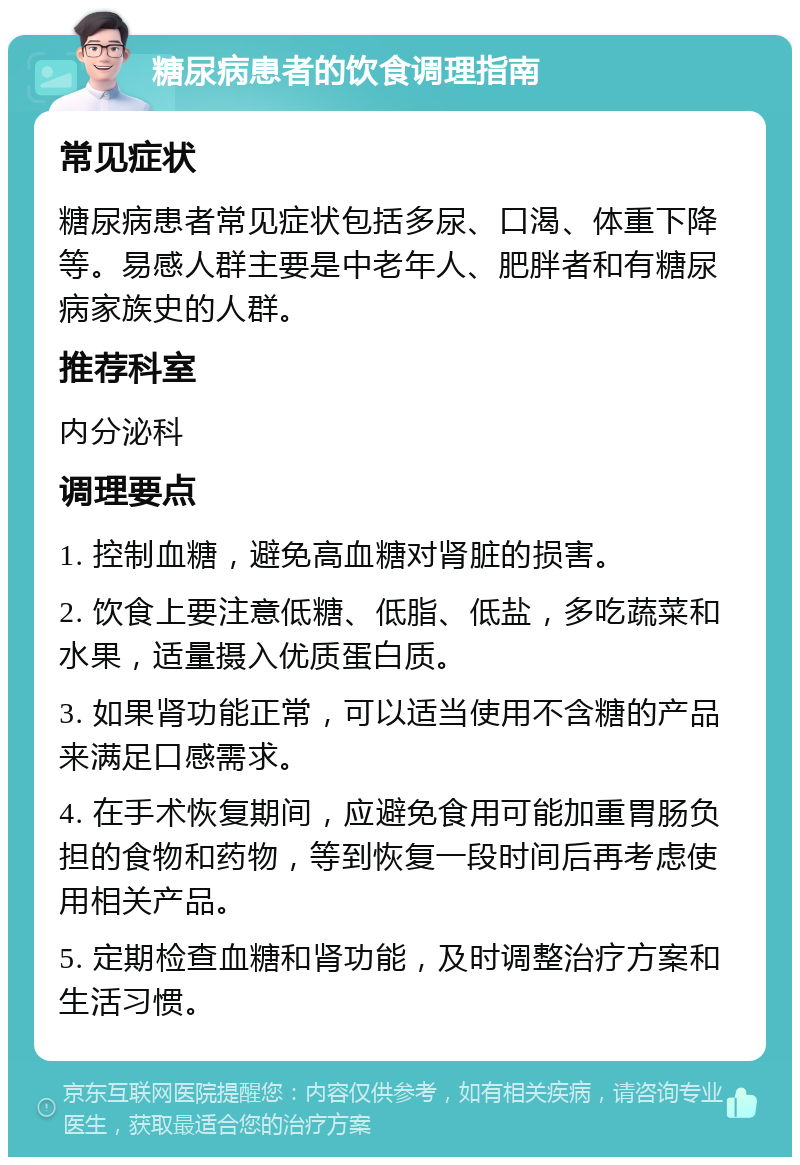 糖尿病患者的饮食调理指南 常见症状 糖尿病患者常见症状包括多尿、口渴、体重下降等。易感人群主要是中老年人、肥胖者和有糖尿病家族史的人群。 推荐科室 内分泌科 调理要点 1. 控制血糖，避免高血糖对肾脏的损害。 2. 饮食上要注意低糖、低脂、低盐，多吃蔬菜和水果，适量摄入优质蛋白质。 3. 如果肾功能正常，可以适当使用不含糖的产品来满足口感需求。 4. 在手术恢复期间，应避免食用可能加重胃肠负担的食物和药物，等到恢复一段时间后再考虑使用相关产品。 5. 定期检查血糖和肾功能，及时调整治疗方案和生活习惯。