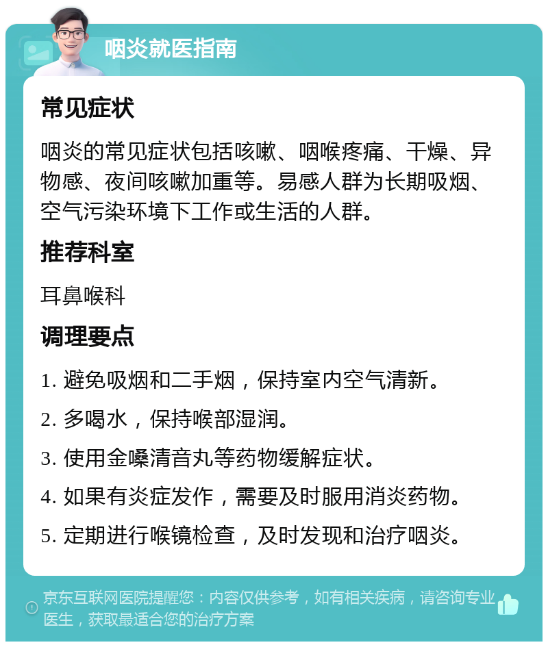 咽炎就医指南 常见症状 咽炎的常见症状包括咳嗽、咽喉疼痛、干燥、异物感、夜间咳嗽加重等。易感人群为长期吸烟、空气污染环境下工作或生活的人群。 推荐科室 耳鼻喉科 调理要点 1. 避免吸烟和二手烟，保持室内空气清新。 2. 多喝水，保持喉部湿润。 3. 使用金嗓清音丸等药物缓解症状。 4. 如果有炎症发作，需要及时服用消炎药物。 5. 定期进行喉镜检查，及时发现和治疗咽炎。