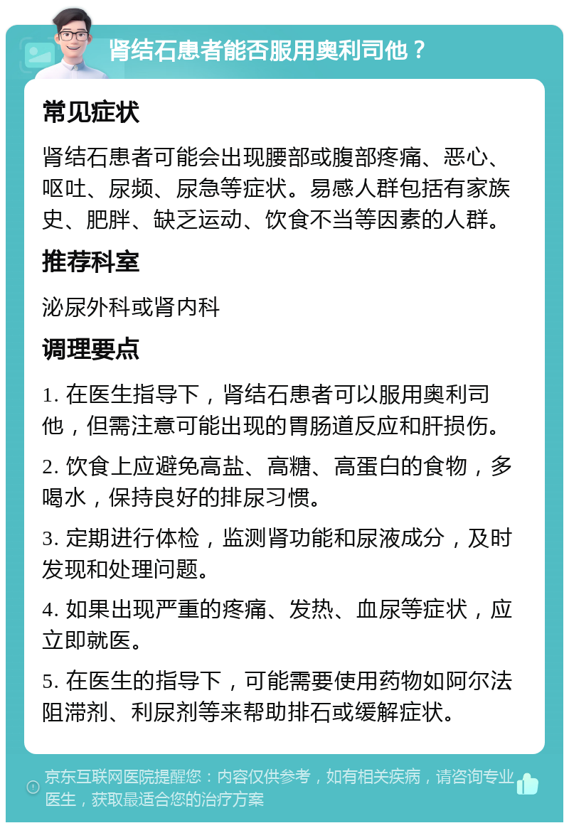 肾结石患者能否服用奥利司他？ 常见症状 肾结石患者可能会出现腰部或腹部疼痛、恶心、呕吐、尿频、尿急等症状。易感人群包括有家族史、肥胖、缺乏运动、饮食不当等因素的人群。 推荐科室 泌尿外科或肾内科 调理要点 1. 在医生指导下，肾结石患者可以服用奥利司他，但需注意可能出现的胃肠道反应和肝损伤。 2. 饮食上应避免高盐、高糖、高蛋白的食物，多喝水，保持良好的排尿习惯。 3. 定期进行体检，监测肾功能和尿液成分，及时发现和处理问题。 4. 如果出现严重的疼痛、发热、血尿等症状，应立即就医。 5. 在医生的指导下，可能需要使用药物如阿尔法阻滞剂、利尿剂等来帮助排石或缓解症状。