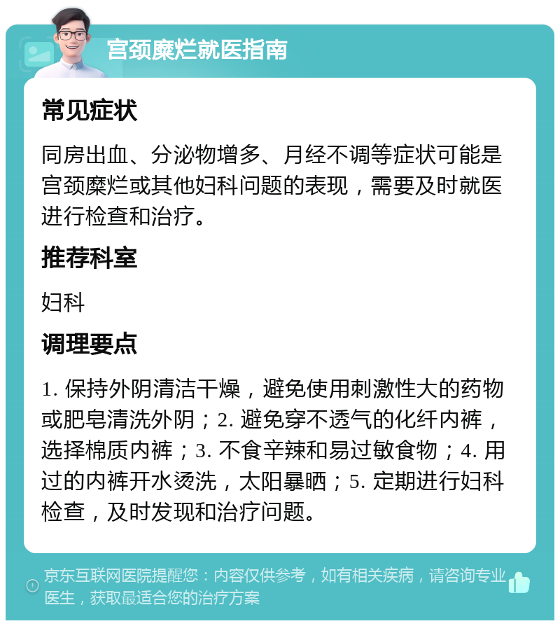 宫颈糜烂就医指南 常见症状 同房出血、分泌物增多、月经不调等症状可能是宫颈糜烂或其他妇科问题的表现，需要及时就医进行检查和治疗。 推荐科室 妇科 调理要点 1. 保持外阴清洁干燥，避免使用刺激性大的药物或肥皂清洗外阴；2. 避免穿不透气的化纤内裤，选择棉质内裤；3. 不食辛辣和易过敏食物；4. 用过的内裤开水烫洗，太阳暴晒；5. 定期进行妇科检查，及时发现和治疗问题。