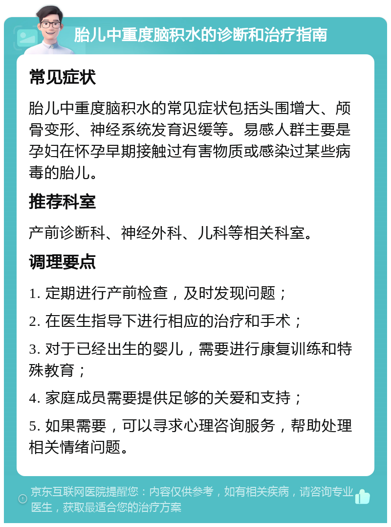 胎儿中重度脑积水的诊断和治疗指南 常见症状 胎儿中重度脑积水的常见症状包括头围增大、颅骨变形、神经系统发育迟缓等。易感人群主要是孕妇在怀孕早期接触过有害物质或感染过某些病毒的胎儿。 推荐科室 产前诊断科、神经外科、儿科等相关科室。 调理要点 1. 定期进行产前检查，及时发现问题； 2. 在医生指导下进行相应的治疗和手术； 3. 对于已经出生的婴儿，需要进行康复训练和特殊教育； 4. 家庭成员需要提供足够的关爱和支持； 5. 如果需要，可以寻求心理咨询服务，帮助处理相关情绪问题。