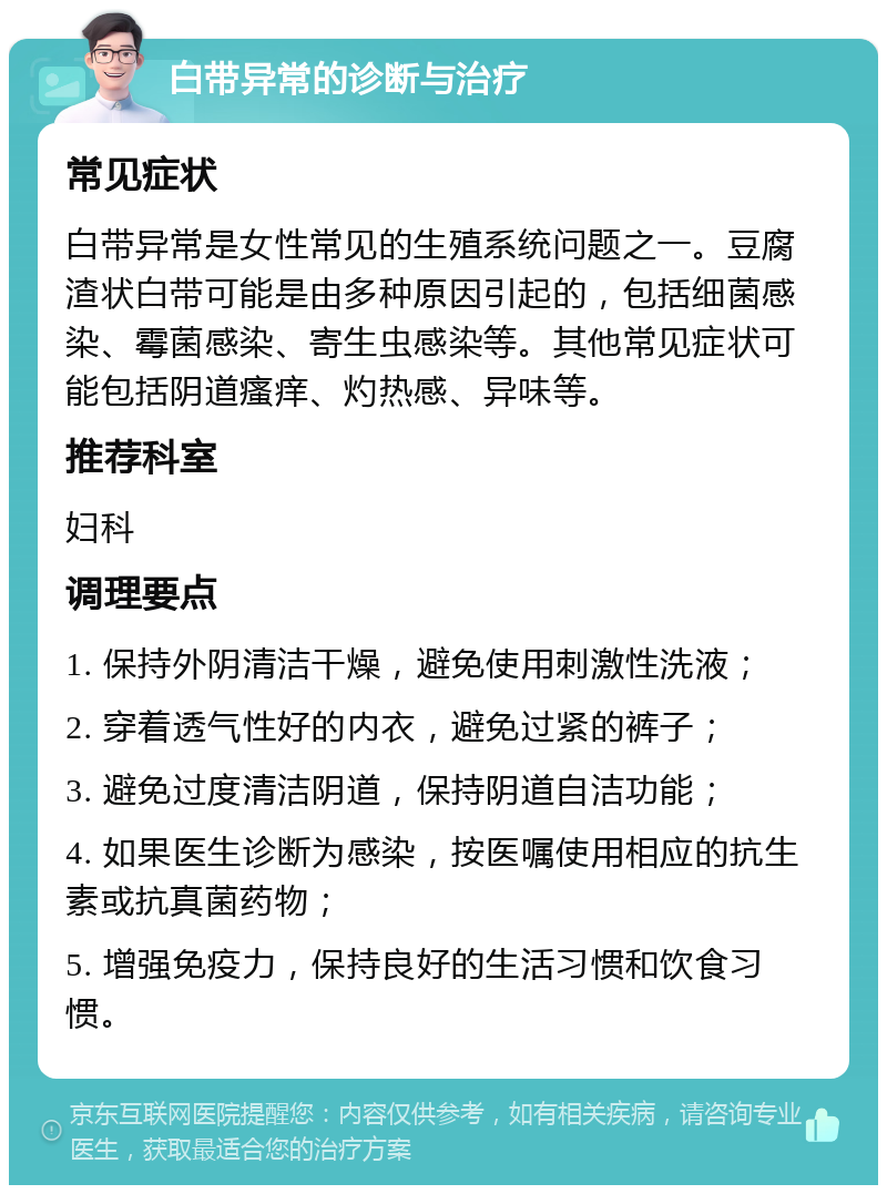 白带异常的诊断与治疗 常见症状 白带异常是女性常见的生殖系统问题之一。豆腐渣状白带可能是由多种原因引起的，包括细菌感染、霉菌感染、寄生虫感染等。其他常见症状可能包括阴道瘙痒、灼热感、异味等。 推荐科室 妇科 调理要点 1. 保持外阴清洁干燥，避免使用刺激性洗液； 2. 穿着透气性好的内衣，避免过紧的裤子； 3. 避免过度清洁阴道，保持阴道自洁功能； 4. 如果医生诊断为感染，按医嘱使用相应的抗生素或抗真菌药物； 5. 增强免疫力，保持良好的生活习惯和饮食习惯。