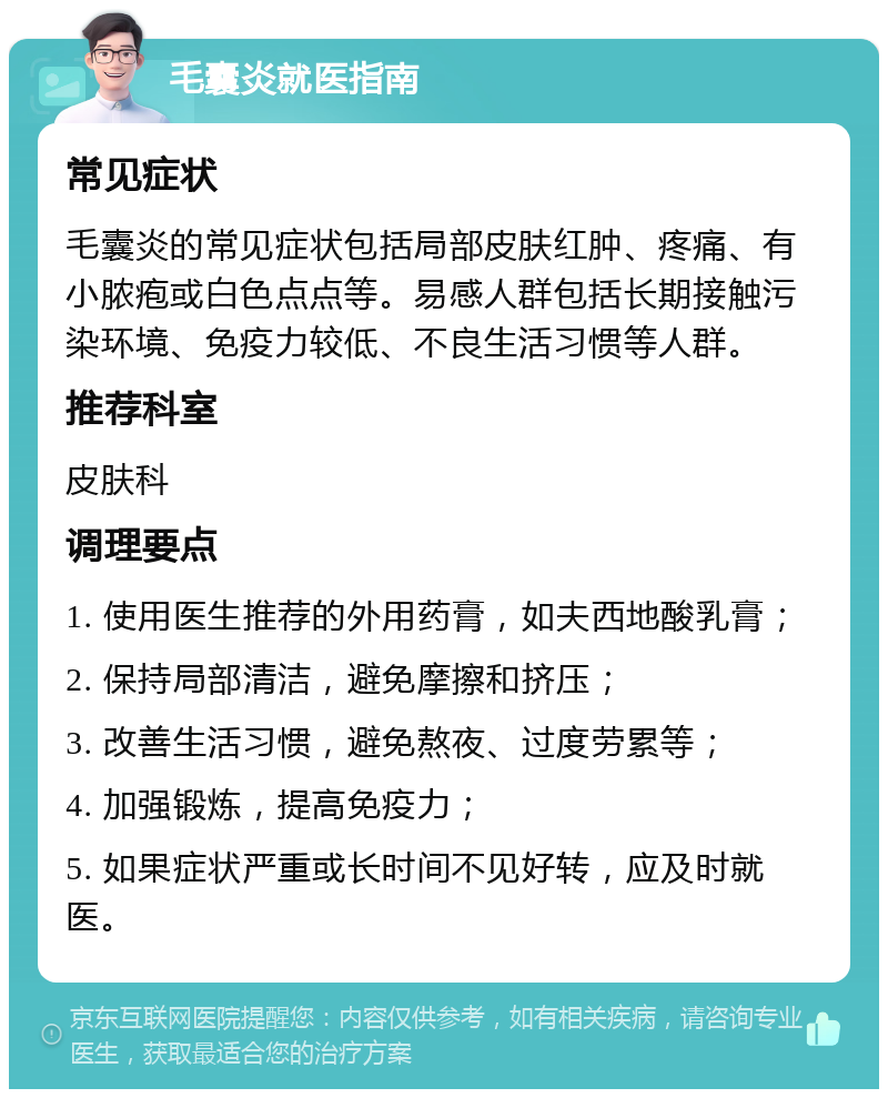 毛囊炎就医指南 常见症状 毛囊炎的常见症状包括局部皮肤红肿、疼痛、有小脓疱或白色点点等。易感人群包括长期接触污染环境、免疫力较低、不良生活习惯等人群。 推荐科室 皮肤科 调理要点 1. 使用医生推荐的外用药膏，如夫西地酸乳膏； 2. 保持局部清洁，避免摩擦和挤压； 3. 改善生活习惯，避免熬夜、过度劳累等； 4. 加强锻炼，提高免疫力； 5. 如果症状严重或长时间不见好转，应及时就医。