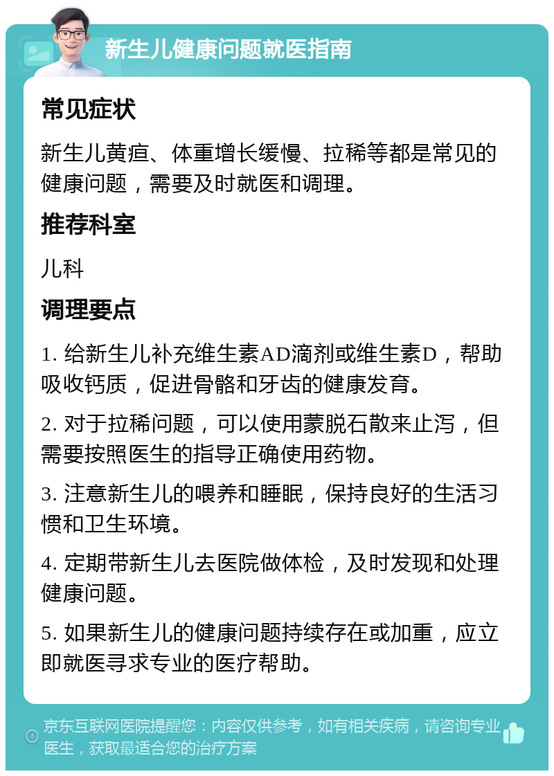 新生儿健康问题就医指南 常见症状 新生儿黄疸、体重增长缓慢、拉稀等都是常见的健康问题，需要及时就医和调理。 推荐科室 儿科 调理要点 1. 给新生儿补充维生素AD滴剂或维生素D，帮助吸收钙质，促进骨骼和牙齿的健康发育。 2. 对于拉稀问题，可以使用蒙脱石散来止泻，但需要按照医生的指导正确使用药物。 3. 注意新生儿的喂养和睡眠，保持良好的生活习惯和卫生环境。 4. 定期带新生儿去医院做体检，及时发现和处理健康问题。 5. 如果新生儿的健康问题持续存在或加重，应立即就医寻求专业的医疗帮助。