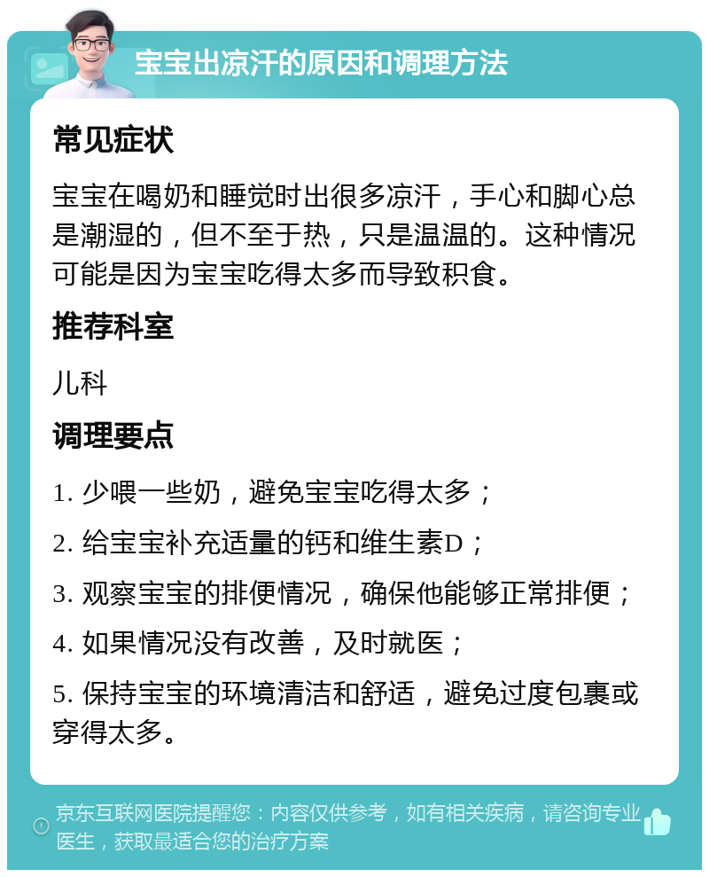 宝宝出凉汗的原因和调理方法 常见症状 宝宝在喝奶和睡觉时出很多凉汗，手心和脚心总是潮湿的，但不至于热，只是温温的。这种情况可能是因为宝宝吃得太多而导致积食。 推荐科室 儿科 调理要点 1. 少喂一些奶，避免宝宝吃得太多； 2. 给宝宝补充适量的钙和维生素D； 3. 观察宝宝的排便情况，确保他能够正常排便； 4. 如果情况没有改善，及时就医； 5. 保持宝宝的环境清洁和舒适，避免过度包裹或穿得太多。