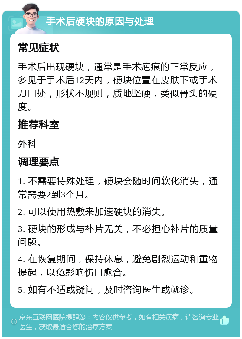 手术后硬块的原因与处理 常见症状 手术后出现硬块，通常是手术疤痕的正常反应，多见于手术后12天内，硬块位置在皮肤下或手术刀口处，形状不规则，质地坚硬，类似骨头的硬度。 推荐科室 外科 调理要点 1. 不需要特殊处理，硬块会随时间软化消失，通常需要2到3个月。 2. 可以使用热敷来加速硬块的消失。 3. 硬块的形成与补片无关，不必担心补片的质量问题。 4. 在恢复期间，保持休息，避免剧烈运动和重物提起，以免影响伤口愈合。 5. 如有不适或疑问，及时咨询医生或就诊。