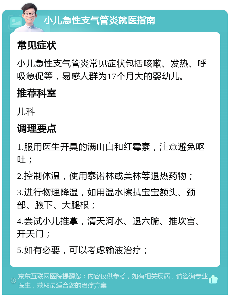 小儿急性支气管炎就医指南 常见症状 小儿急性支气管炎常见症状包括咳嗽、发热、呼吸急促等，易感人群为17个月大的婴幼儿。 推荐科室 儿科 调理要点 1.服用医生开具的满山白和红霉素，注意避免呕吐； 2.控制体温，使用泰诺林或美林等退热药物； 3.进行物理降温，如用温水擦拭宝宝额头、颈部、腋下、大腿根； 4.尝试小儿推拿，清天河水、退六腑、推坎宫、开天门； 5.如有必要，可以考虑输液治疗；