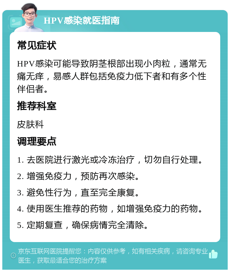 HPV感染就医指南 常见症状 HPV感染可能导致阴茎根部出现小肉粒，通常无痛无痒，易感人群包括免疫力低下者和有多个性伴侣者。 推荐科室 皮肤科 调理要点 1. 去医院进行激光或冷冻治疗，切勿自行处理。 2. 增强免疫力，预防再次感染。 3. 避免性行为，直至完全康复。 4. 使用医生推荐的药物，如增强免疫力的药物。 5. 定期复查，确保病情完全清除。