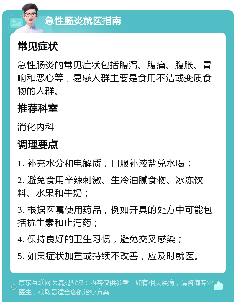 急性肠炎就医指南 常见症状 急性肠炎的常见症状包括腹泻、腹痛、腹胀、胃响和恶心等，易感人群主要是食用不洁或变质食物的人群。 推荐科室 消化内科 调理要点 1. 补充水分和电解质，口服补液盐兑水喝； 2. 避免食用辛辣刺激、生冷油腻食物、冰冻饮料、水果和牛奶； 3. 根据医嘱使用药品，例如开具的处方中可能包括抗生素和止泻药； 4. 保持良好的卫生习惯，避免交叉感染； 5. 如果症状加重或持续不改善，应及时就医。