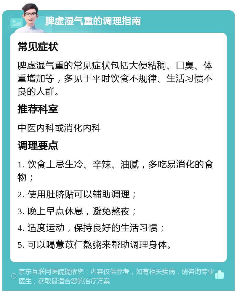 脾虚湿气重的调理指南 常见症状 脾虚湿气重的常见症状包括大便粘稠、口臭、体重增加等，多见于平时饮食不规律、生活习惯不良的人群。 推荐科室 中医内科或消化内科 调理要点 1. 饮食上忌生冷、辛辣、油腻，多吃易消化的食物； 2. 使用肚脐贴可以辅助调理； 3. 晚上早点休息，避免熬夜； 4. 适度运动，保持良好的生活习惯； 5. 可以喝薏苡仁熬粥来帮助调理身体。