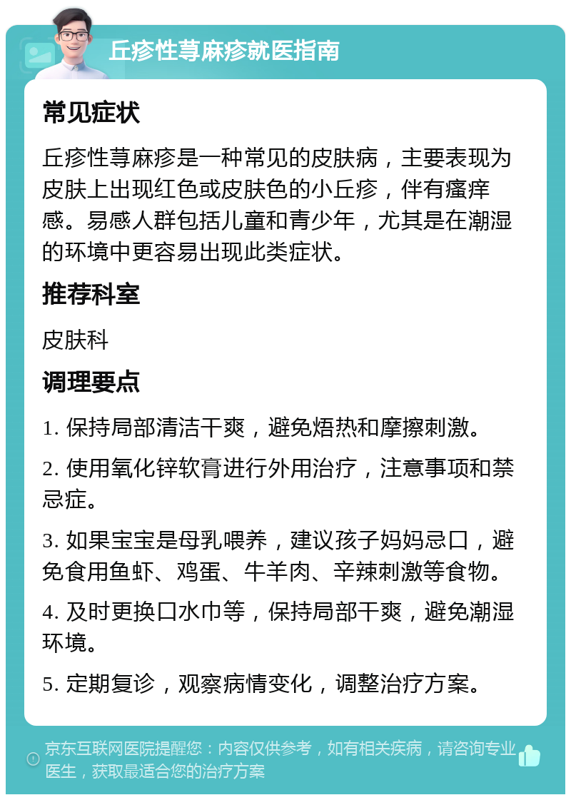 丘疹性荨麻疹就医指南 常见症状 丘疹性荨麻疹是一种常见的皮肤病，主要表现为皮肤上出现红色或皮肤色的小丘疹，伴有瘙痒感。易感人群包括儿童和青少年，尤其是在潮湿的环境中更容易出现此类症状。 推荐科室 皮肤科 调理要点 1. 保持局部清洁干爽，避免焐热和摩擦刺激。 2. 使用氧化锌软膏进行外用治疗，注意事项和禁忌症。 3. 如果宝宝是母乳喂养，建议孩子妈妈忌口，避免食用鱼虾、鸡蛋、牛羊肉、辛辣刺激等食物。 4. 及时更换口水巾等，保持局部干爽，避免潮湿环境。 5. 定期复诊，观察病情变化，调整治疗方案。