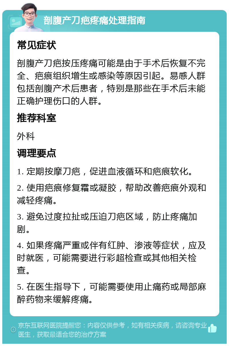 剖腹产刀疤疼痛处理指南 常见症状 剖腹产刀疤按压疼痛可能是由于手术后恢复不完全、疤痕组织增生或感染等原因引起。易感人群包括剖腹产术后患者，特别是那些在手术后未能正确护理伤口的人群。 推荐科室 外科 调理要点 1. 定期按摩刀疤，促进血液循环和疤痕软化。 2. 使用疤痕修复霜或凝胶，帮助改善疤痕外观和减轻疼痛。 3. 避免过度拉扯或压迫刀疤区域，防止疼痛加剧。 4. 如果疼痛严重或伴有红肿、渗液等症状，应及时就医，可能需要进行彩超检查或其他相关检查。 5. 在医生指导下，可能需要使用止痛药或局部麻醉药物来缓解疼痛。