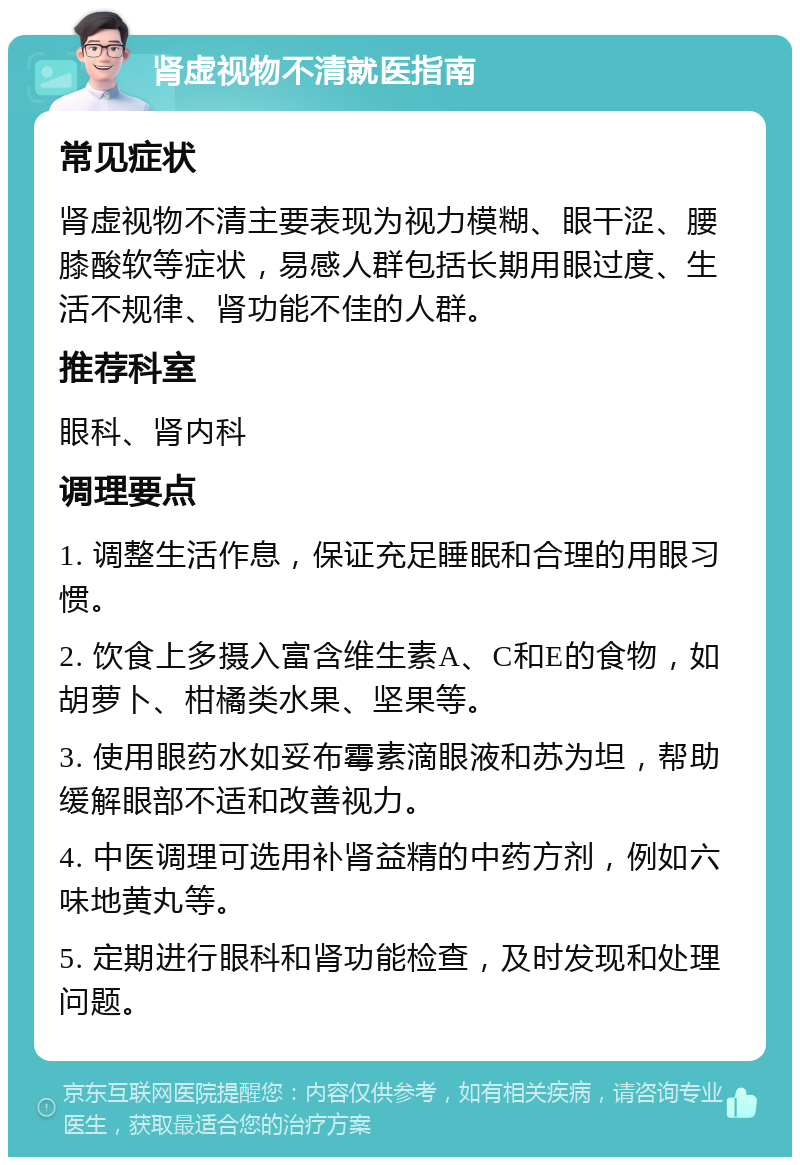 肾虚视物不清就医指南 常见症状 肾虚视物不清主要表现为视力模糊、眼干涩、腰膝酸软等症状，易感人群包括长期用眼过度、生活不规律、肾功能不佳的人群。 推荐科室 眼科、肾内科 调理要点 1. 调整生活作息，保证充足睡眠和合理的用眼习惯。 2. 饮食上多摄入富含维生素A、C和E的食物，如胡萝卜、柑橘类水果、坚果等。 3. 使用眼药水如妥布霉素滴眼液和苏为坦，帮助缓解眼部不适和改善视力。 4. 中医调理可选用补肾益精的中药方剂，例如六味地黄丸等。 5. 定期进行眼科和肾功能检查，及时发现和处理问题。