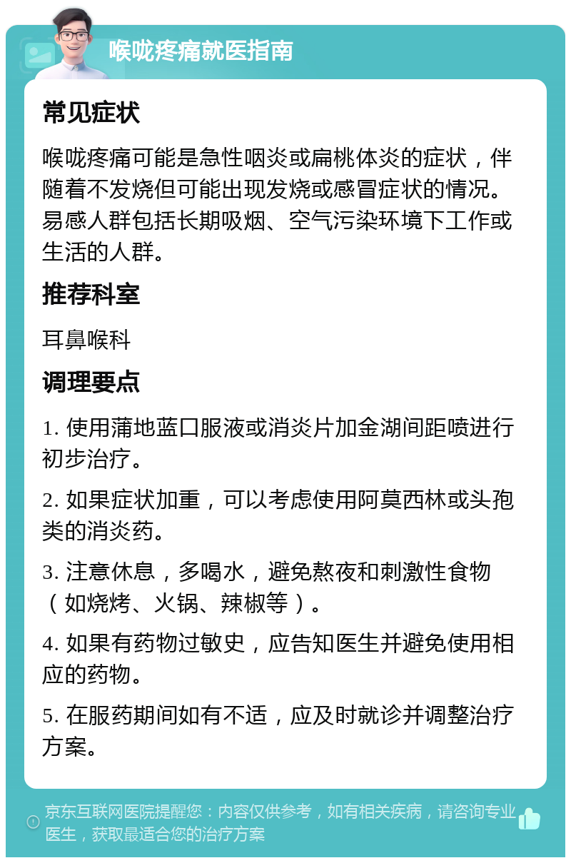 喉咙疼痛就医指南 常见症状 喉咙疼痛可能是急性咽炎或扁桃体炎的症状，伴随着不发烧但可能出现发烧或感冒症状的情况。易感人群包括长期吸烟、空气污染环境下工作或生活的人群。 推荐科室 耳鼻喉科 调理要点 1. 使用蒲地蓝口服液或消炎片加金湖间距喷进行初步治疗。 2. 如果症状加重，可以考虑使用阿莫西林或头孢类的消炎药。 3. 注意休息，多喝水，避免熬夜和刺激性食物（如烧烤、火锅、辣椒等）。 4. 如果有药物过敏史，应告知医生并避免使用相应的药物。 5. 在服药期间如有不适，应及时就诊并调整治疗方案。