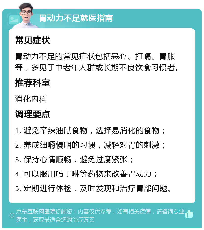 胃动力不足就医指南 常见症状 胃动力不足的常见症状包括恶心、打嗝、胃胀等，多见于中老年人群或长期不良饮食习惯者。 推荐科室 消化内科 调理要点 1. 避免辛辣油腻食物，选择易消化的食物； 2. 养成细嚼慢咽的习惯，减轻对胃的刺激； 3. 保持心情顺畅，避免过度紧张； 4. 可以服用吗丁啉等药物来改善胃动力； 5. 定期进行体检，及时发现和治疗胃部问题。