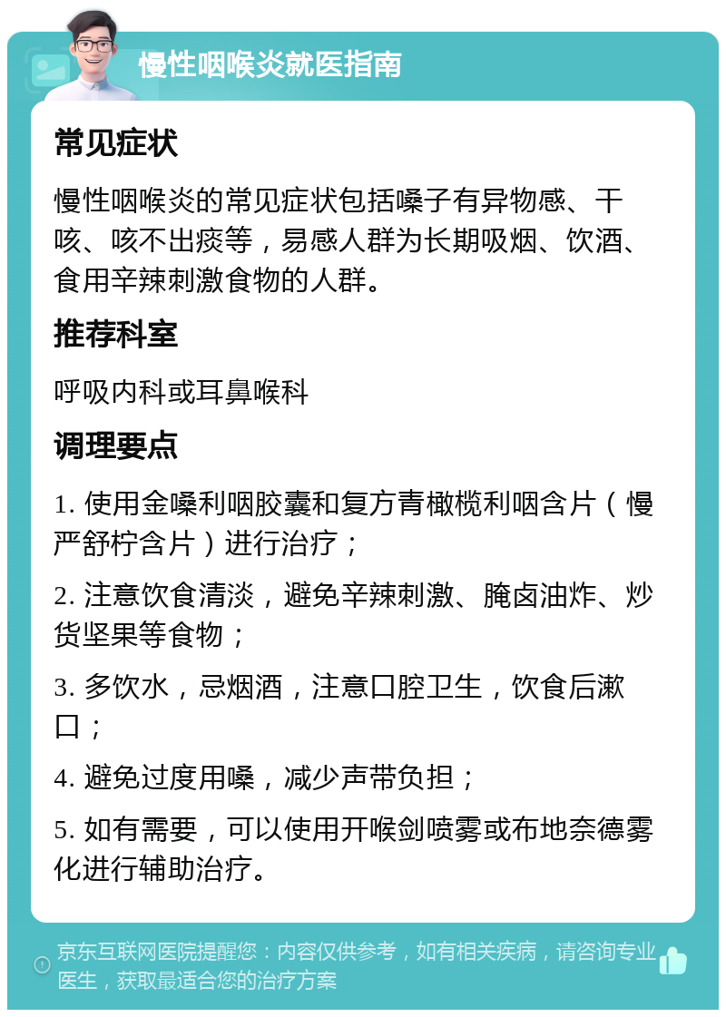 慢性咽喉炎就医指南 常见症状 慢性咽喉炎的常见症状包括嗓子有异物感、干咳、咳不出痰等，易感人群为长期吸烟、饮酒、食用辛辣刺激食物的人群。 推荐科室 呼吸内科或耳鼻喉科 调理要点 1. 使用金嗓利咽胶囊和复方青橄榄利咽含片（慢严舒柠含片）进行治疗； 2. 注意饮食清淡，避免辛辣刺激、腌卤油炸、炒货坚果等食物； 3. 多饮水，忌烟酒，注意口腔卫生，饮食后漱口； 4. 避免过度用嗓，减少声带负担； 5. 如有需要，可以使用开喉剑喷雾或布地奈德雾化进行辅助治疗。