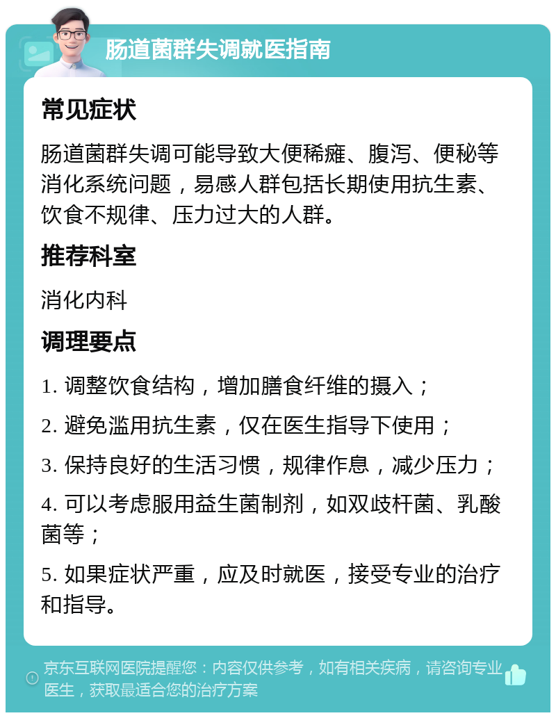 肠道菌群失调就医指南 常见症状 肠道菌群失调可能导致大便稀瘫、腹泻、便秘等消化系统问题，易感人群包括长期使用抗生素、饮食不规律、压力过大的人群。 推荐科室 消化内科 调理要点 1. 调整饮食结构，增加膳食纤维的摄入； 2. 避免滥用抗生素，仅在医生指导下使用； 3. 保持良好的生活习惯，规律作息，减少压力； 4. 可以考虑服用益生菌制剂，如双歧杆菌、乳酸菌等； 5. 如果症状严重，应及时就医，接受专业的治疗和指导。