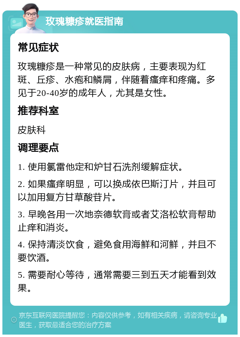 玫瑰糠疹就医指南 常见症状 玫瑰糠疹是一种常见的皮肤病，主要表现为红斑、丘疹、水疱和鳞屑，伴随着瘙痒和疼痛。多见于20-40岁的成年人，尤其是女性。 推荐科室 皮肤科 调理要点 1. 使用氯雷他定和炉甘石洗剂缓解症状。 2. 如果瘙痒明显，可以换成依巴斯汀片，并且可以加用复方甘草酸苷片。 3. 早晚各用一次地奈德软膏或者艾洛松软膏帮助止痒和消炎。 4. 保持清淡饮食，避免食用海鲜和河鲜，并且不要饮酒。 5. 需要耐心等待，通常需要三到五天才能看到效果。