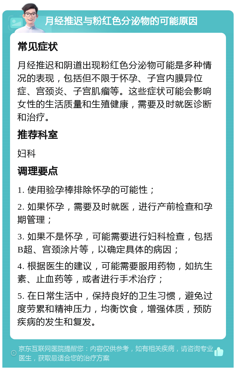 月经推迟与粉红色分泌物的可能原因 常见症状 月经推迟和阴道出现粉红色分泌物可能是多种情况的表现，包括但不限于怀孕、子宫内膜异位症、宫颈炎、子宫肌瘤等。这些症状可能会影响女性的生活质量和生殖健康，需要及时就医诊断和治疗。 推荐科室 妇科 调理要点 1. 使用验孕棒排除怀孕的可能性； 2. 如果怀孕，需要及时就医，进行产前检查和孕期管理； 3. 如果不是怀孕，可能需要进行妇科检查，包括B超、宫颈涂片等，以确定具体的病因； 4. 根据医生的建议，可能需要服用药物，如抗生素、止血药等，或者进行手术治疗； 5. 在日常生活中，保持良好的卫生习惯，避免过度劳累和精神压力，均衡饮食，增强体质，预防疾病的发生和复发。