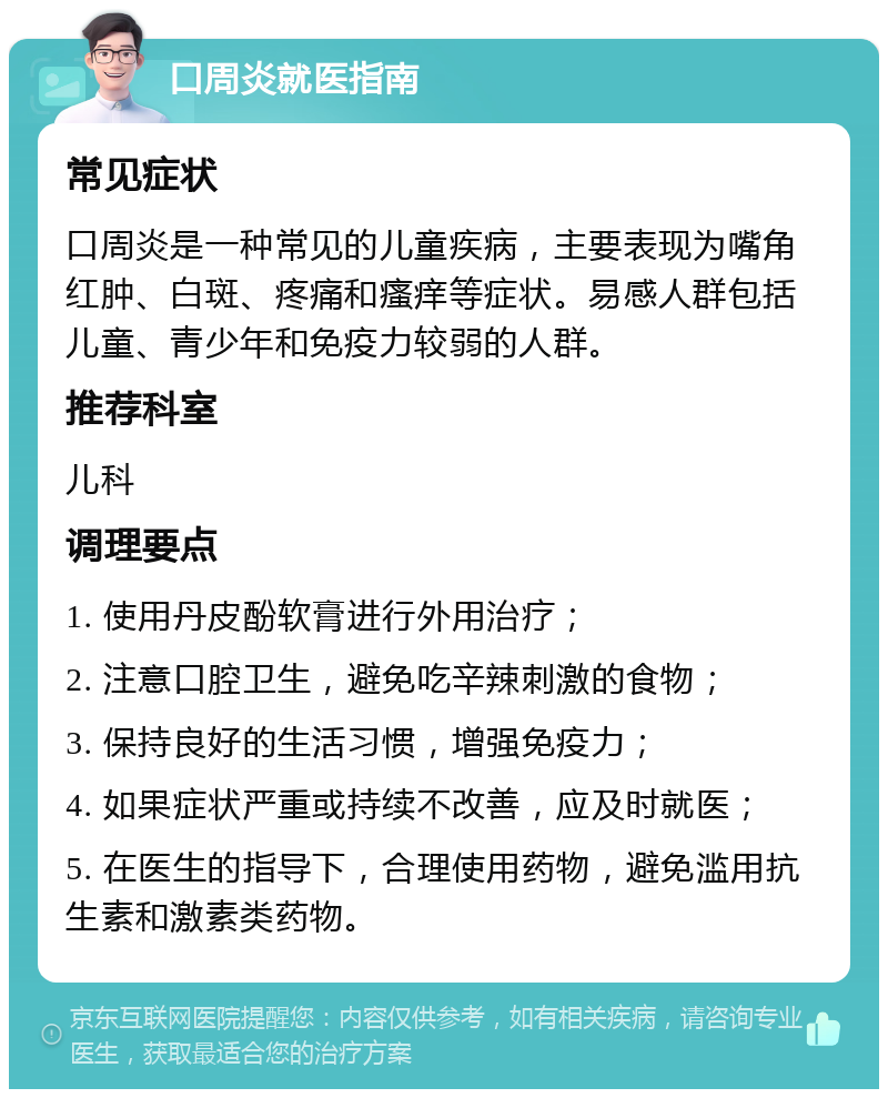 口周炎就医指南 常见症状 口周炎是一种常见的儿童疾病，主要表现为嘴角红肿、白斑、疼痛和瘙痒等症状。易感人群包括儿童、青少年和免疫力较弱的人群。 推荐科室 儿科 调理要点 1. 使用丹皮酚软膏进行外用治疗； 2. 注意口腔卫生，避免吃辛辣刺激的食物； 3. 保持良好的生活习惯，增强免疫力； 4. 如果症状严重或持续不改善，应及时就医； 5. 在医生的指导下，合理使用药物，避免滥用抗生素和激素类药物。