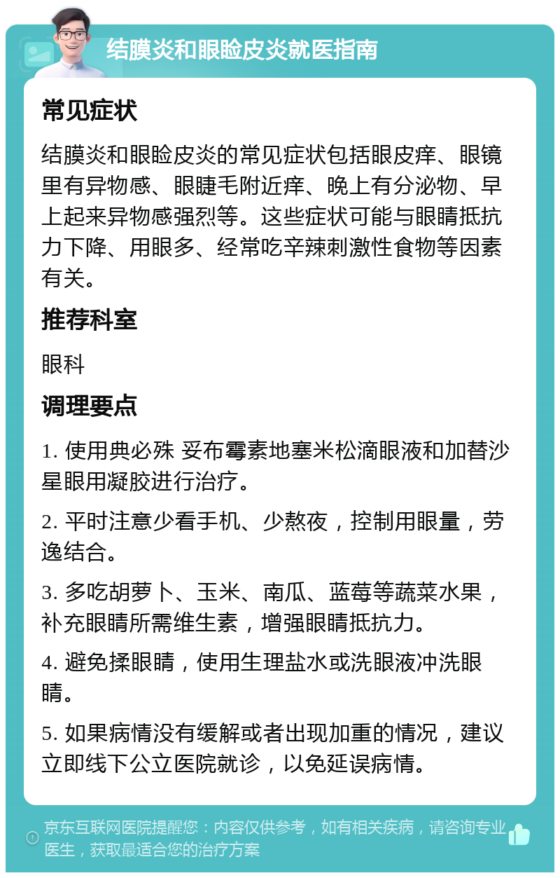 结膜炎和眼睑皮炎就医指南 常见症状 结膜炎和眼睑皮炎的常见症状包括眼皮痒、眼镜里有异物感、眼睫毛附近痒、晚上有分泌物、早上起来异物感强烈等。这些症状可能与眼睛抵抗力下降、用眼多、经常吃辛辣刺激性食物等因素有关。 推荐科室 眼科 调理要点 1. 使用典必殊 妥布霉素地塞米松滴眼液和加替沙星眼用凝胶进行治疗。 2. 平时注意少看手机、少熬夜，控制用眼量，劳逸结合。 3. 多吃胡萝卜、玉米、南瓜、蓝莓等蔬菜水果，补充眼睛所需维生素，增强眼睛抵抗力。 4. 避免揉眼睛，使用生理盐水或洗眼液冲洗眼睛。 5. 如果病情没有缓解或者出现加重的情况，建议立即线下公立医院就诊，以免延误病情。