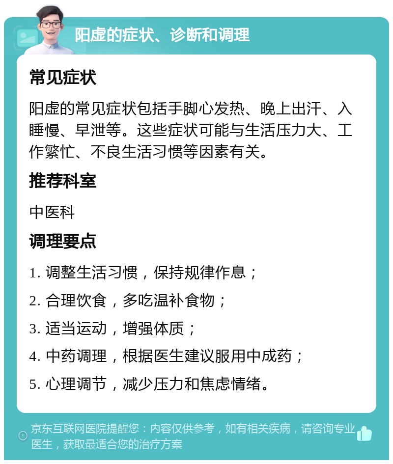 阳虚的症状、诊断和调理 常见症状 阳虚的常见症状包括手脚心发热、晚上出汗、入睡慢、早泄等。这些症状可能与生活压力大、工作繁忙、不良生活习惯等因素有关。 推荐科室 中医科 调理要点 1. 调整生活习惯，保持规律作息； 2. 合理饮食，多吃温补食物； 3. 适当运动，增强体质； 4. 中药调理，根据医生建议服用中成药； 5. 心理调节，减少压力和焦虑情绪。