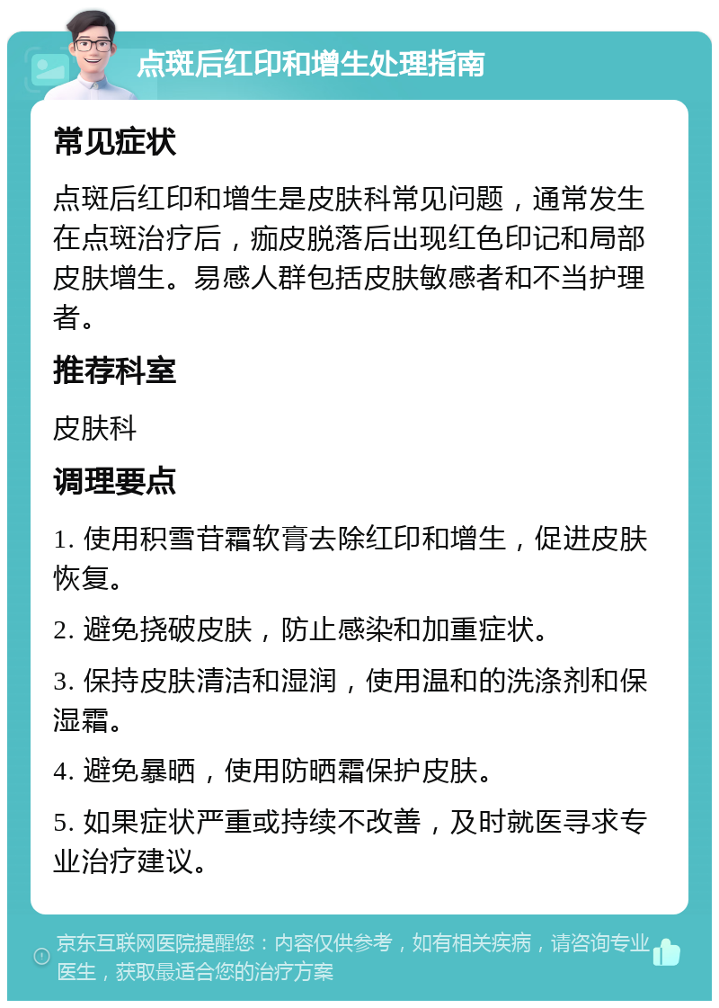 点斑后红印和增生处理指南 常见症状 点斑后红印和增生是皮肤科常见问题，通常发生在点斑治疗后，痂皮脱落后出现红色印记和局部皮肤增生。易感人群包括皮肤敏感者和不当护理者。 推荐科室 皮肤科 调理要点 1. 使用积雪苷霜软膏去除红印和增生，促进皮肤恢复。 2. 避免挠破皮肤，防止感染和加重症状。 3. 保持皮肤清洁和湿润，使用温和的洗涤剂和保湿霜。 4. 避免暴晒，使用防晒霜保护皮肤。 5. 如果症状严重或持续不改善，及时就医寻求专业治疗建议。