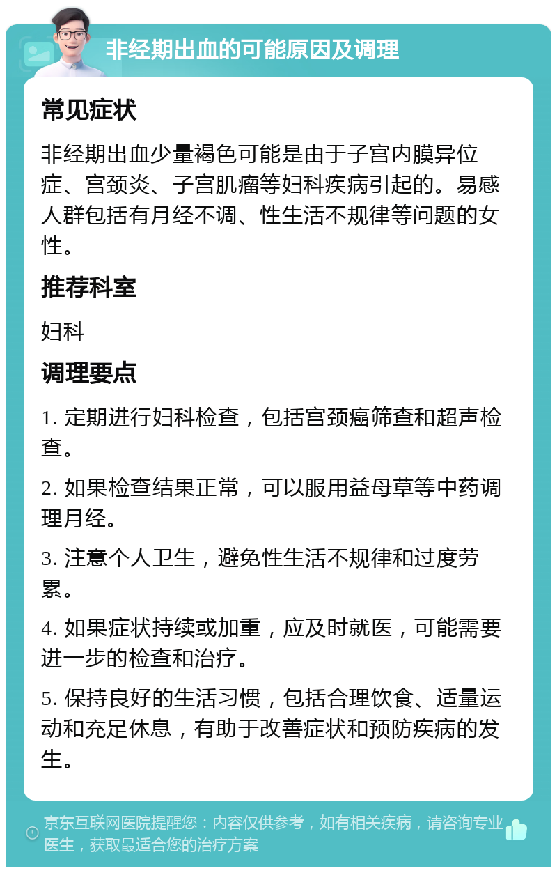 非经期出血的可能原因及调理 常见症状 非经期出血少量褐色可能是由于子宫内膜异位症、宫颈炎、子宫肌瘤等妇科疾病引起的。易感人群包括有月经不调、性生活不规律等问题的女性。 推荐科室 妇科 调理要点 1. 定期进行妇科检查，包括宫颈癌筛查和超声检查。 2. 如果检查结果正常，可以服用益母草等中药调理月经。 3. 注意个人卫生，避免性生活不规律和过度劳累。 4. 如果症状持续或加重，应及时就医，可能需要进一步的检查和治疗。 5. 保持良好的生活习惯，包括合理饮食、适量运动和充足休息，有助于改善症状和预防疾病的发生。