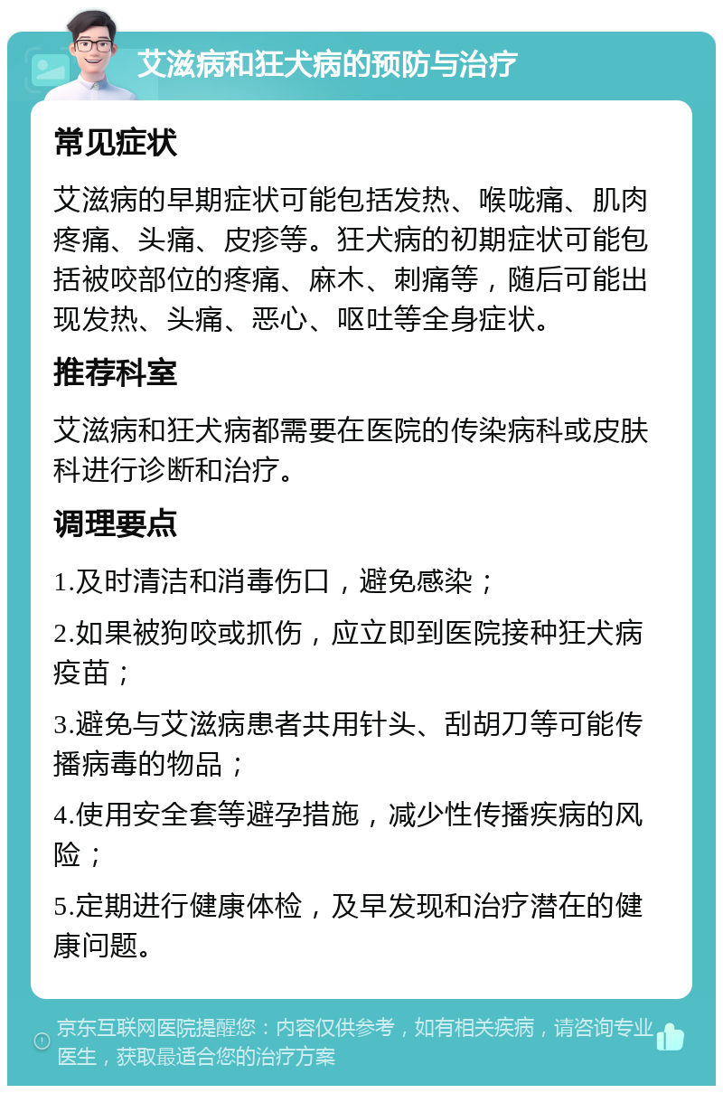 艾滋病和狂犬病的预防与治疗 常见症状 艾滋病的早期症状可能包括发热、喉咙痛、肌肉疼痛、头痛、皮疹等。狂犬病的初期症状可能包括被咬部位的疼痛、麻木、刺痛等，随后可能出现发热、头痛、恶心、呕吐等全身症状。 推荐科室 艾滋病和狂犬病都需要在医院的传染病科或皮肤科进行诊断和治疗。 调理要点 1.及时清洁和消毒伤口，避免感染； 2.如果被狗咬或抓伤，应立即到医院接种狂犬病疫苗； 3.避免与艾滋病患者共用针头、刮胡刀等可能传播病毒的物品； 4.使用安全套等避孕措施，减少性传播疾病的风险； 5.定期进行健康体检，及早发现和治疗潜在的健康问题。