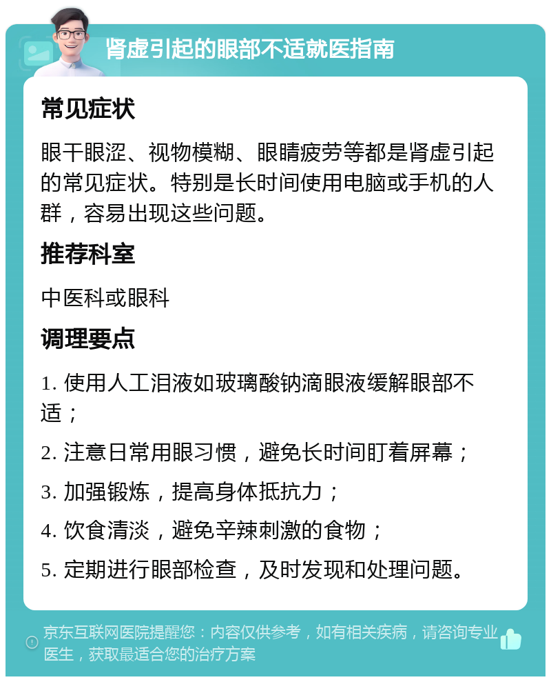 肾虚引起的眼部不适就医指南 常见症状 眼干眼涩、视物模糊、眼睛疲劳等都是肾虚引起的常见症状。特别是长时间使用电脑或手机的人群，容易出现这些问题。 推荐科室 中医科或眼科 调理要点 1. 使用人工泪液如玻璃酸钠滴眼液缓解眼部不适； 2. 注意日常用眼习惯，避免长时间盯着屏幕； 3. 加强锻炼，提高身体抵抗力； 4. 饮食清淡，避免辛辣刺激的食物； 5. 定期进行眼部检查，及时发现和处理问题。