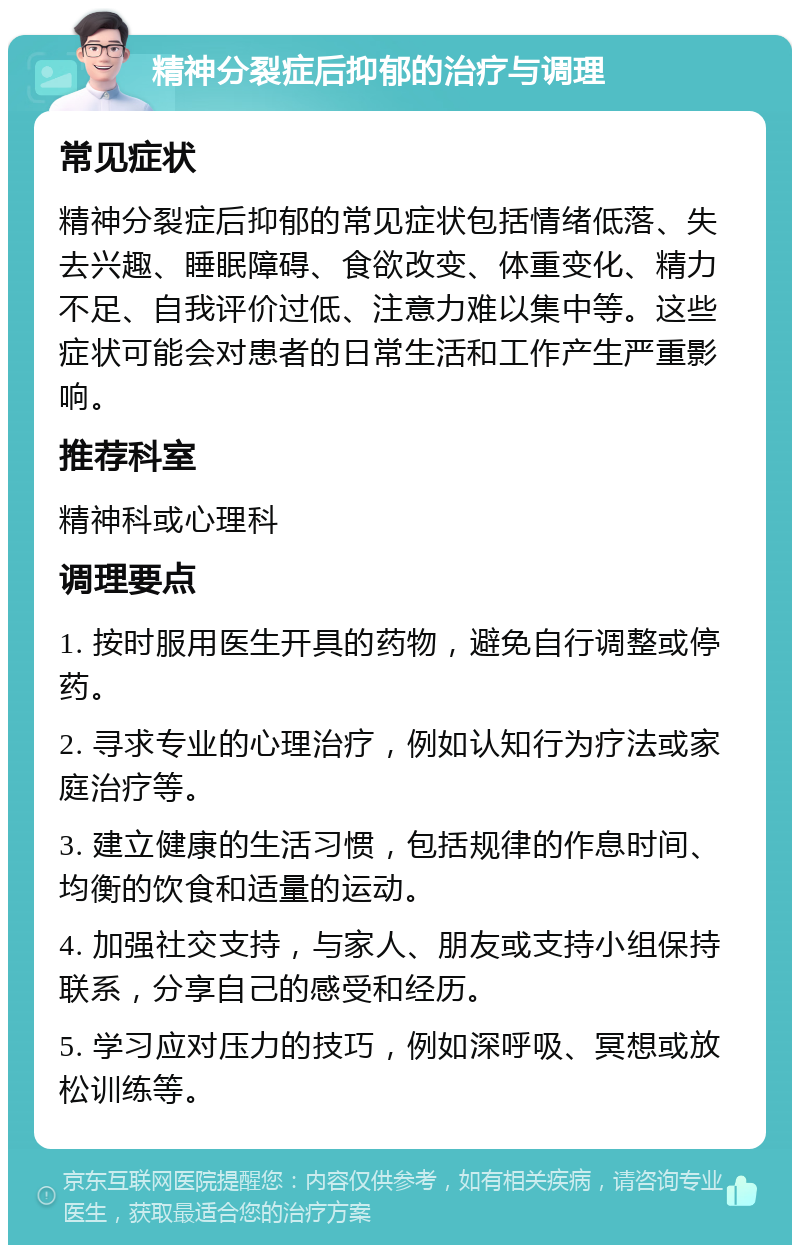 精神分裂症后抑郁的治疗与调理 常见症状 精神分裂症后抑郁的常见症状包括情绪低落、失去兴趣、睡眠障碍、食欲改变、体重变化、精力不足、自我评价过低、注意力难以集中等。这些症状可能会对患者的日常生活和工作产生严重影响。 推荐科室 精神科或心理科 调理要点 1. 按时服用医生开具的药物，避免自行调整或停药。 2. 寻求专业的心理治疗，例如认知行为疗法或家庭治疗等。 3. 建立健康的生活习惯，包括规律的作息时间、均衡的饮食和适量的运动。 4. 加强社交支持，与家人、朋友或支持小组保持联系，分享自己的感受和经历。 5. 学习应对压力的技巧，例如深呼吸、冥想或放松训练等。