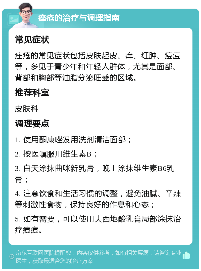 痤疮的治疗与调理指南 常见症状 痤疮的常见症状包括皮肤起皮、痒、红肿、痘痘等，多见于青少年和年轻人群体，尤其是面部、背部和胸部等油脂分泌旺盛的区域。 推荐科室 皮肤科 调理要点 1. 使用酮康唑发用洗剂清洁面部； 2. 按医嘱服用维生素B； 3. 白天涂抹曲咪新乳膏，晚上涂抹维生素B6乳膏； 4. 注意饮食和生活习惯的调整，避免油腻、辛辣等刺激性食物，保持良好的作息和心态； 5. 如有需要，可以使用夫西地酸乳膏局部涂抹治疗痘痘。