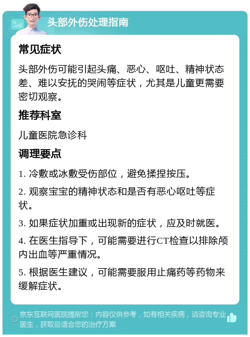 头部外伤处理指南 常见症状 头部外伤可能引起头痛、恶心、呕吐、精神状态差、难以安抚的哭闹等症状，尤其是儿童更需要密切观察。 推荐科室 儿童医院急诊科 调理要点 1. 冷敷或冰敷受伤部位，避免揉捏按压。 2. 观察宝宝的精神状态和是否有恶心呕吐等症状。 3. 如果症状加重或出现新的症状，应及时就医。 4. 在医生指导下，可能需要进行CT检查以排除颅内出血等严重情况。 5. 根据医生建议，可能需要服用止痛药等药物来缓解症状。