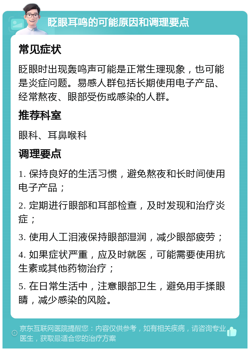 眨眼耳鸣的可能原因和调理要点 常见症状 眨眼时出现轰鸣声可能是正常生理现象，也可能是炎症问题。易感人群包括长期使用电子产品、经常熬夜、眼部受伤或感染的人群。 推荐科室 眼科、耳鼻喉科 调理要点 1. 保持良好的生活习惯，避免熬夜和长时间使用电子产品； 2. 定期进行眼部和耳部检查，及时发现和治疗炎症； 3. 使用人工泪液保持眼部湿润，减少眼部疲劳； 4. 如果症状严重，应及时就医，可能需要使用抗生素或其他药物治疗； 5. 在日常生活中，注意眼部卫生，避免用手揉眼睛，减少感染的风险。