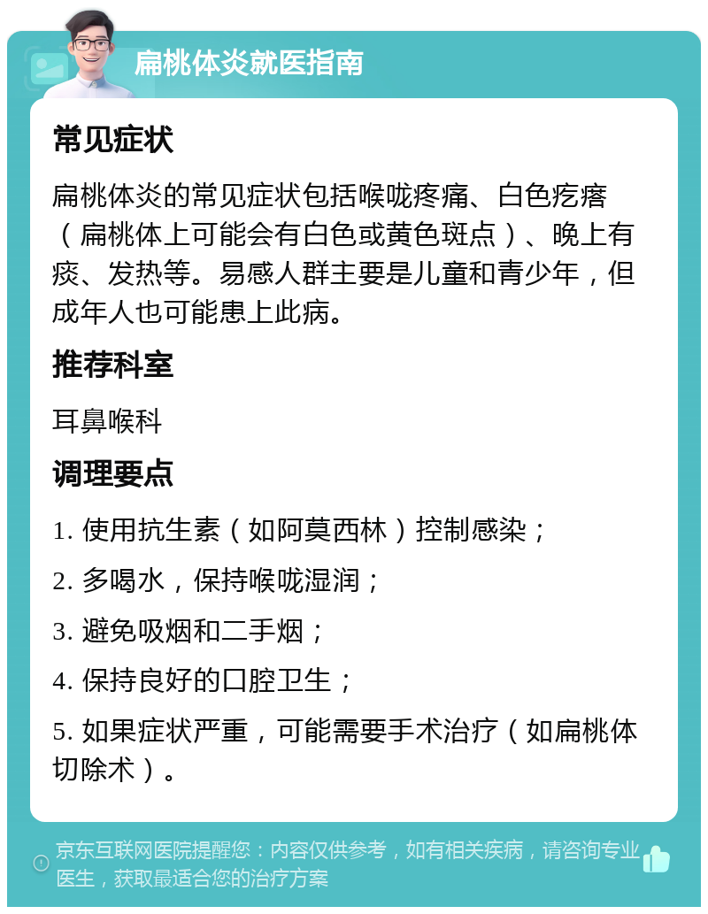 扁桃体炎就医指南 常见症状 扁桃体炎的常见症状包括喉咙疼痛、白色疙瘩（扁桃体上可能会有白色或黄色斑点）、晚上有痰、发热等。易感人群主要是儿童和青少年，但成年人也可能患上此病。 推荐科室 耳鼻喉科 调理要点 1. 使用抗生素（如阿莫西林）控制感染； 2. 多喝水，保持喉咙湿润； 3. 避免吸烟和二手烟； 4. 保持良好的口腔卫生； 5. 如果症状严重，可能需要手术治疗（如扁桃体切除术）。