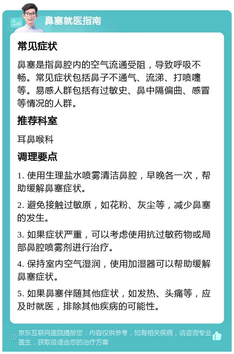 鼻塞就医指南 常见症状 鼻塞是指鼻腔内的空气流通受阻，导致呼吸不畅。常见症状包括鼻子不通气、流涕、打喷嚏等。易感人群包括有过敏史、鼻中隔偏曲、感冒等情况的人群。 推荐科室 耳鼻喉科 调理要点 1. 使用生理盐水喷雾清洁鼻腔，早晚各一次，帮助缓解鼻塞症状。 2. 避免接触过敏原，如花粉、灰尘等，减少鼻塞的发生。 3. 如果症状严重，可以考虑使用抗过敏药物或局部鼻腔喷雾剂进行治疗。 4. 保持室内空气湿润，使用加湿器可以帮助缓解鼻塞症状。 5. 如果鼻塞伴随其他症状，如发热、头痛等，应及时就医，排除其他疾病的可能性。