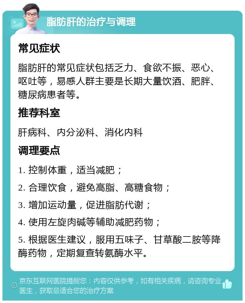 脂肪肝的治疗与调理 常见症状 脂肪肝的常见症状包括乏力、食欲不振、恶心、呕吐等，易感人群主要是长期大量饮酒、肥胖、糖尿病患者等。 推荐科室 肝病科、内分泌科、消化内科 调理要点 1. 控制体重，适当减肥； 2. 合理饮食，避免高脂、高糖食物； 3. 增加运动量，促进脂肪代谢； 4. 使用左旋肉碱等辅助减肥药物； 5. 根据医生建议，服用五味子、甘草酸二胺等降酶药物，定期复查转氨酶水平。