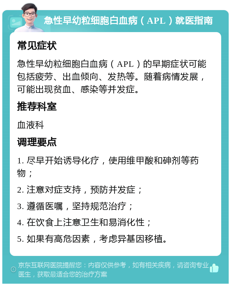 急性早幼粒细胞白血病（APL）就医指南 常见症状 急性早幼粒细胞白血病（APL）的早期症状可能包括疲劳、出血倾向、发热等。随着病情发展，可能出现贫血、感染等并发症。 推荐科室 血液科 调理要点 1. 尽早开始诱导化疗，使用维甲酸和砷剂等药物； 2. 注意对症支持，预防并发症； 3. 遵循医嘱，坚持规范治疗； 4. 在饮食上注意卫生和易消化性； 5. 如果有高危因素，考虑异基因移植。