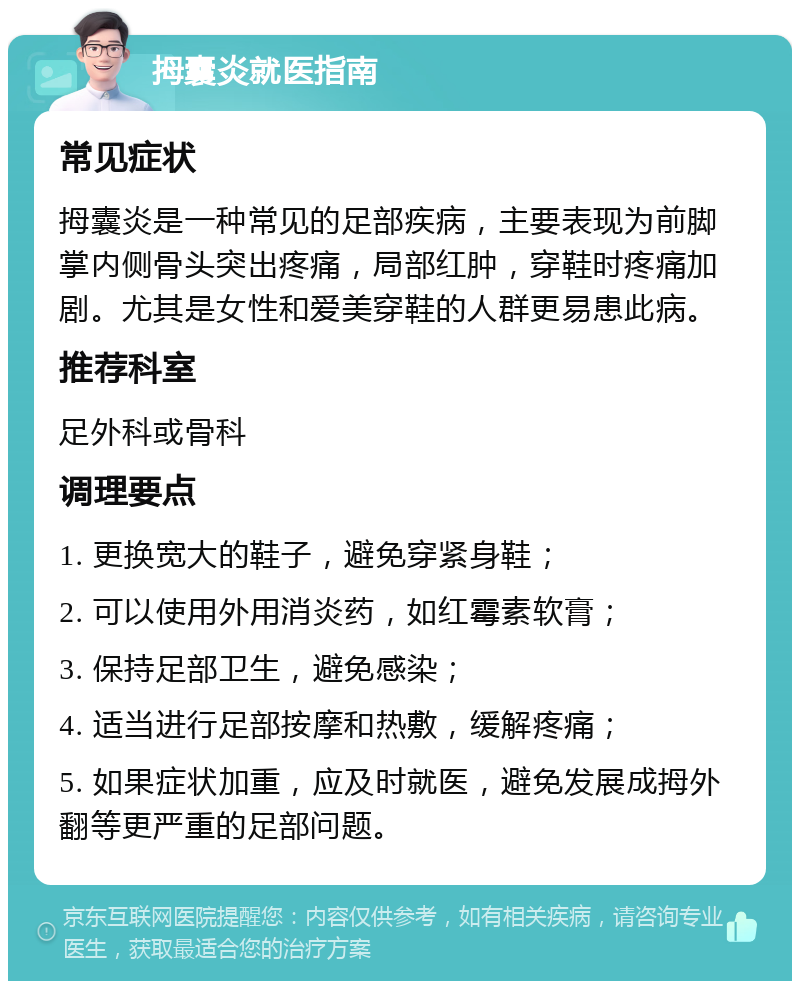 拇囊炎就医指南 常见症状 拇囊炎是一种常见的足部疾病，主要表现为前脚掌内侧骨头突出疼痛，局部红肿，穿鞋时疼痛加剧。尤其是女性和爱美穿鞋的人群更易患此病。 推荐科室 足外科或骨科 调理要点 1. 更换宽大的鞋子，避免穿紧身鞋； 2. 可以使用外用消炎药，如红霉素软膏； 3. 保持足部卫生，避免感染； 4. 适当进行足部按摩和热敷，缓解疼痛； 5. 如果症状加重，应及时就医，避免发展成拇外翻等更严重的足部问题。