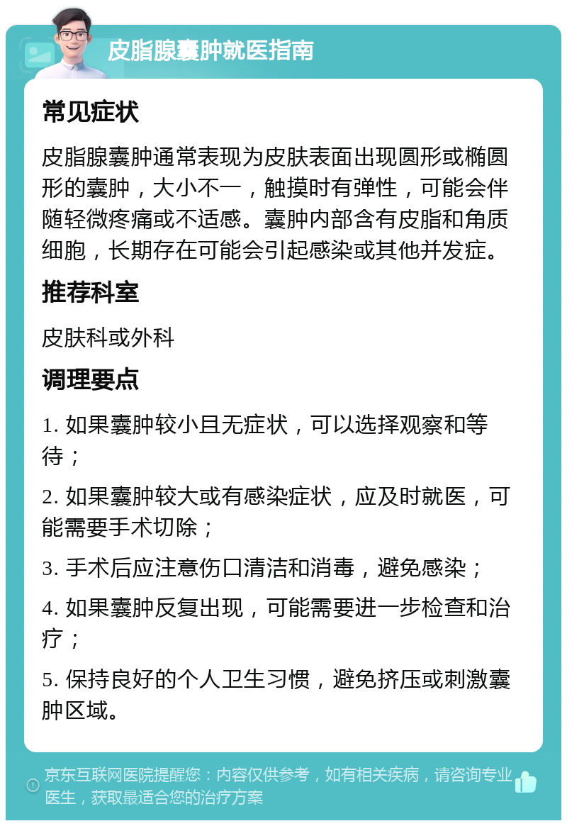 皮脂腺囊肿就医指南 常见症状 皮脂腺囊肿通常表现为皮肤表面出现圆形或椭圆形的囊肿，大小不一，触摸时有弹性，可能会伴随轻微疼痛或不适感。囊肿内部含有皮脂和角质细胞，长期存在可能会引起感染或其他并发症。 推荐科室 皮肤科或外科 调理要点 1. 如果囊肿较小且无症状，可以选择观察和等待； 2. 如果囊肿较大或有感染症状，应及时就医，可能需要手术切除； 3. 手术后应注意伤口清洁和消毒，避免感染； 4. 如果囊肿反复出现，可能需要进一步检查和治疗； 5. 保持良好的个人卫生习惯，避免挤压或刺激囊肿区域。