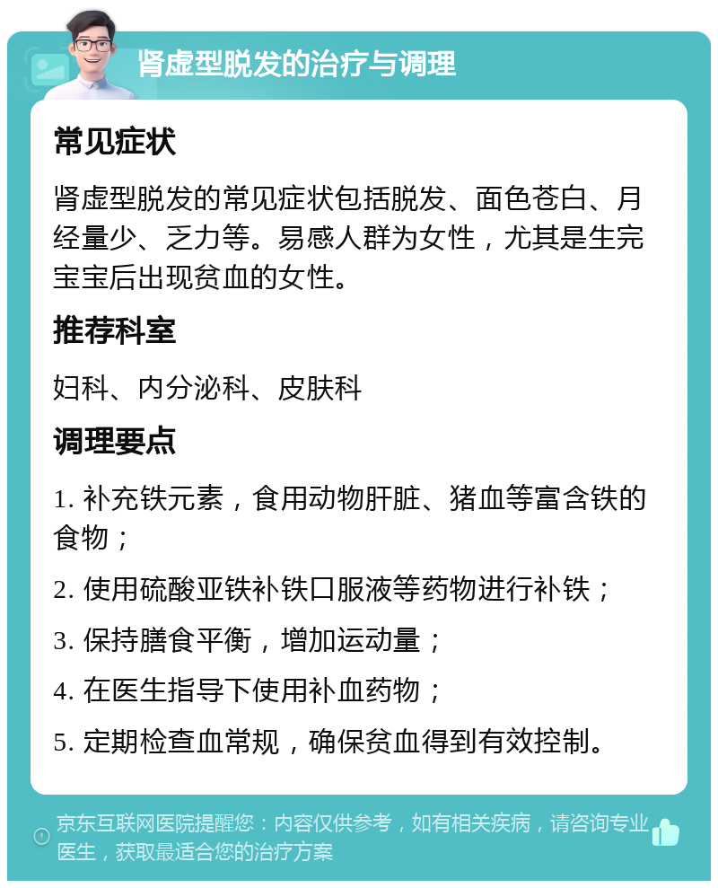 肾虚型脱发的治疗与调理 常见症状 肾虚型脱发的常见症状包括脱发、面色苍白、月经量少、乏力等。易感人群为女性，尤其是生完宝宝后出现贫血的女性。 推荐科室 妇科、内分泌科、皮肤科 调理要点 1. 补充铁元素，食用动物肝脏、猪血等富含铁的食物； 2. 使用硫酸亚铁补铁口服液等药物进行补铁； 3. 保持膳食平衡，增加运动量； 4. 在医生指导下使用补血药物； 5. 定期检查血常规，确保贫血得到有效控制。