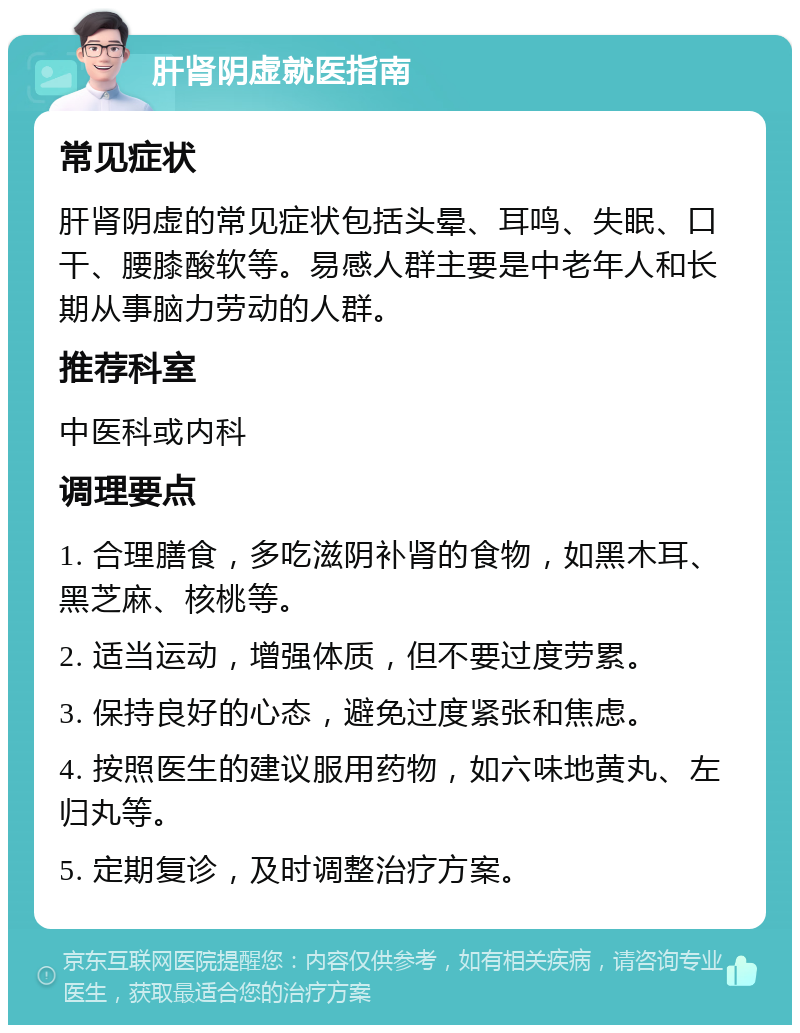 肝肾阴虚就医指南 常见症状 肝肾阴虚的常见症状包括头晕、耳鸣、失眠、口干、腰膝酸软等。易感人群主要是中老年人和长期从事脑力劳动的人群。 推荐科室 中医科或内科 调理要点 1. 合理膳食，多吃滋阴补肾的食物，如黑木耳、黑芝麻、核桃等。 2. 适当运动，增强体质，但不要过度劳累。 3. 保持良好的心态，避免过度紧张和焦虑。 4. 按照医生的建议服用药物，如六味地黄丸、左归丸等。 5. 定期复诊，及时调整治疗方案。