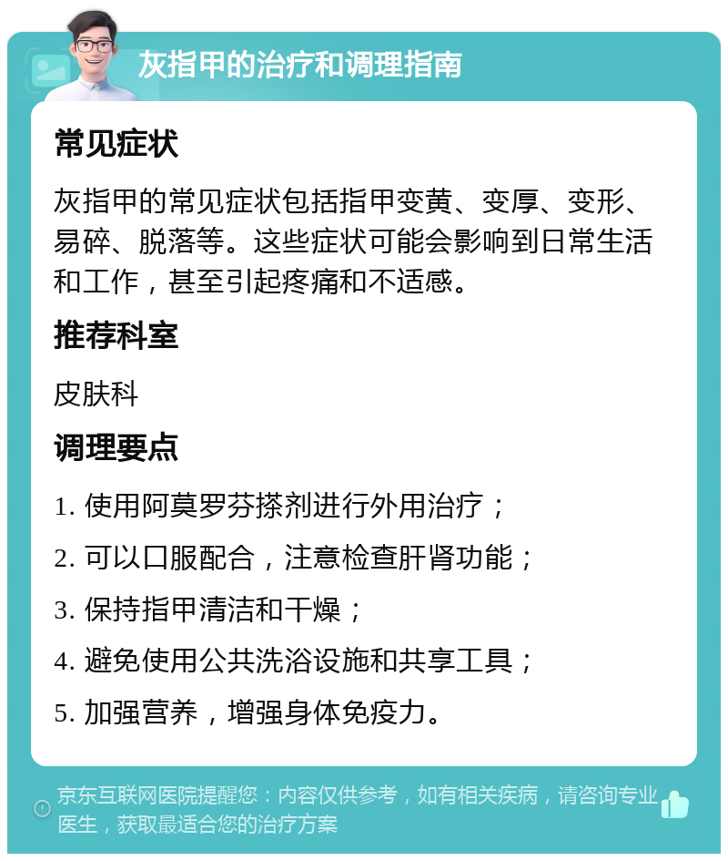 灰指甲的治疗和调理指南 常见症状 灰指甲的常见症状包括指甲变黄、变厚、变形、易碎、脱落等。这些症状可能会影响到日常生活和工作，甚至引起疼痛和不适感。 推荐科室 皮肤科 调理要点 1. 使用阿莫罗芬搽剂进行外用治疗； 2. 可以口服配合，注意检查肝肾功能； 3. 保持指甲清洁和干燥； 4. 避免使用公共洗浴设施和共享工具； 5. 加强营养，增强身体免疫力。