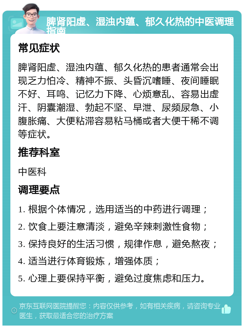 脾肾阳虚、湿浊内蕴、郁久化热的中医调理指南 常见症状 脾肾阳虚、湿浊内蕴、郁久化热的患者通常会出现乏力怕冷、精神不振、头昏沉嗜睡、夜间睡眠不好、耳鸣、记忆力下降、心烦意乱、容易出虚汗、阴囊潮湿、勃起不坚、早泄、尿频尿急、小腹胀痛、大便粘滞容易粘马桶或者大便干稀不调等症状。 推荐科室 中医科 调理要点 1. 根据个体情况，选用适当的中药进行调理； 2. 饮食上要注意清淡，避免辛辣刺激性食物； 3. 保持良好的生活习惯，规律作息，避免熬夜； 4. 适当进行体育锻炼，增强体质； 5. 心理上要保持平衡，避免过度焦虑和压力。