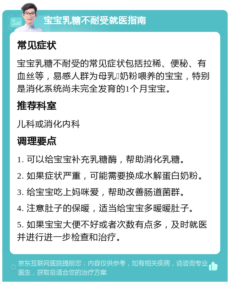 宝宝乳糖不耐受就医指南 常见症状 宝宝乳糖不耐受的常见症状包括拉稀、便秘、有血丝等，易感人群为母乳➕奶粉喂养的宝宝，特别是消化系统尚未完全发育的1个月宝宝。 推荐科室 儿科或消化内科 调理要点 1. 可以给宝宝补充乳糖酶，帮助消化乳糖。 2. 如果症状严重，可能需要换成水解蛋白奶粉。 3. 给宝宝吃上妈咪爱，帮助改善肠道菌群。 4. 注意肚子的保暖，适当给宝宝多暖暖肚子。 5. 如果宝宝大便不好或者次数有点多，及时就医并进行进一步检查和治疗。