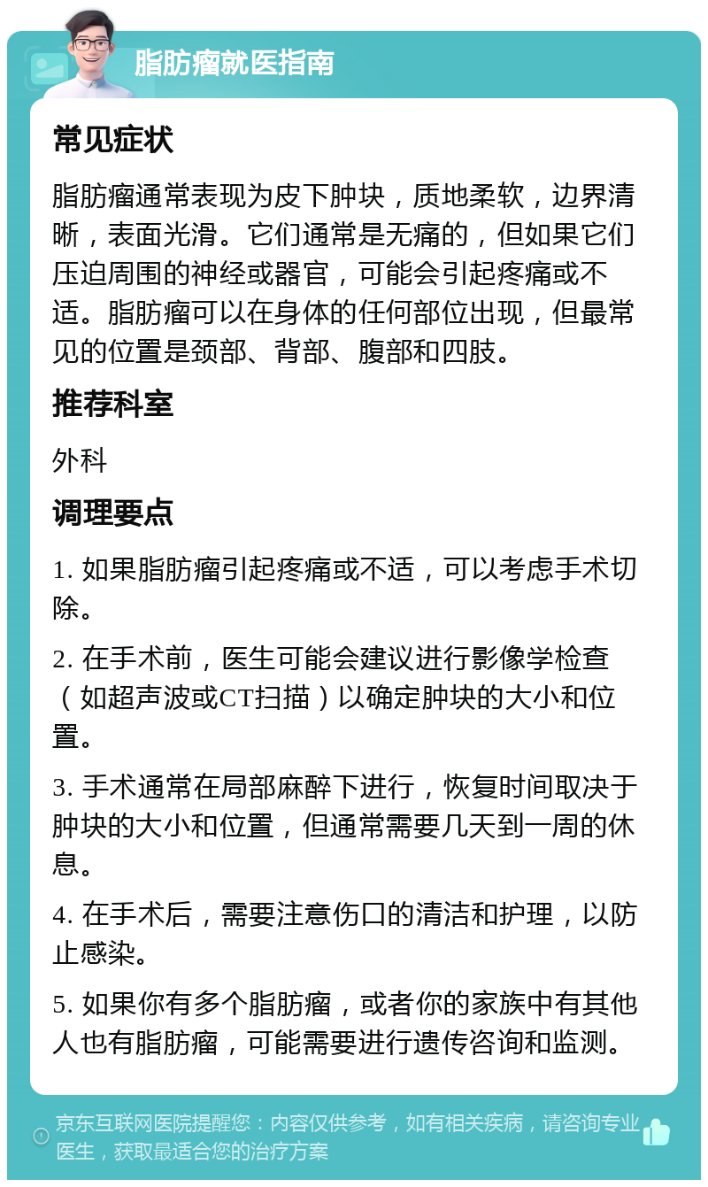 脂肪瘤就医指南 常见症状 脂肪瘤通常表现为皮下肿块，质地柔软，边界清晰，表面光滑。它们通常是无痛的，但如果它们压迫周围的神经或器官，可能会引起疼痛或不适。脂肪瘤可以在身体的任何部位出现，但最常见的位置是颈部、背部、腹部和四肢。 推荐科室 外科 调理要点 1. 如果脂肪瘤引起疼痛或不适，可以考虑手术切除。 2. 在手术前，医生可能会建议进行影像学检查（如超声波或CT扫描）以确定肿块的大小和位置。 3. 手术通常在局部麻醉下进行，恢复时间取决于肿块的大小和位置，但通常需要几天到一周的休息。 4. 在手术后，需要注意伤口的清洁和护理，以防止感染。 5. 如果你有多个脂肪瘤，或者你的家族中有其他人也有脂肪瘤，可能需要进行遗传咨询和监测。