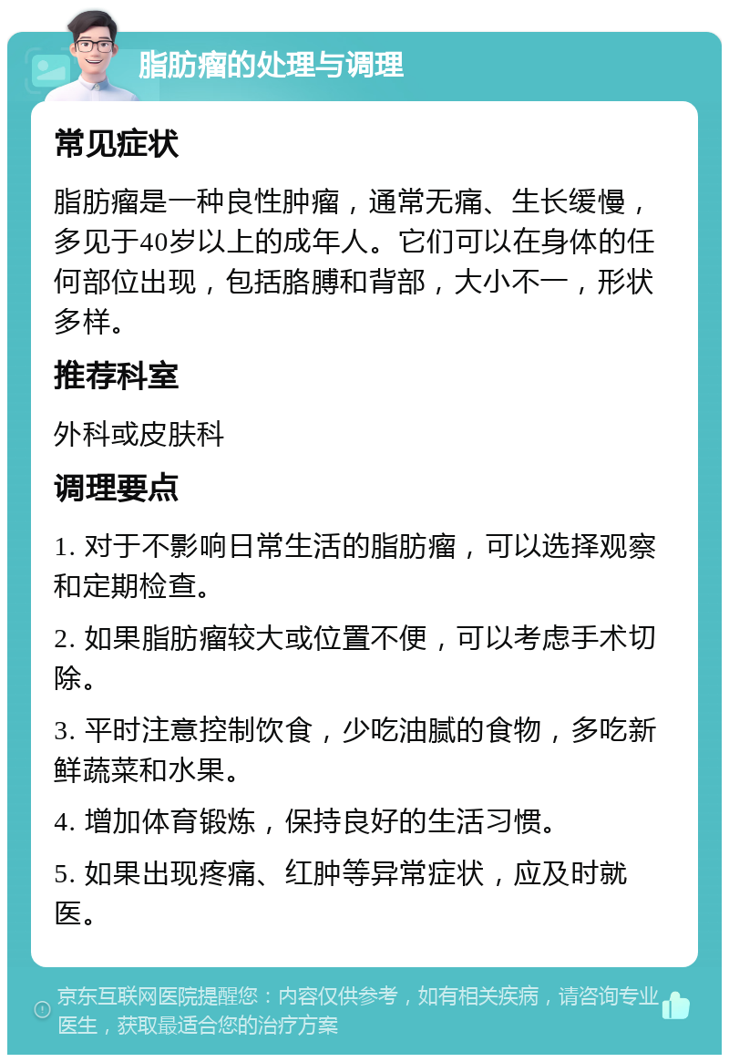 脂肪瘤的处理与调理 常见症状 脂肪瘤是一种良性肿瘤，通常无痛、生长缓慢，多见于40岁以上的成年人。它们可以在身体的任何部位出现，包括胳膊和背部，大小不一，形状多样。 推荐科室 外科或皮肤科 调理要点 1. 对于不影响日常生活的脂肪瘤，可以选择观察和定期检查。 2. 如果脂肪瘤较大或位置不便，可以考虑手术切除。 3. 平时注意控制饮食，少吃油腻的食物，多吃新鲜蔬菜和水果。 4. 增加体育锻炼，保持良好的生活习惯。 5. 如果出现疼痛、红肿等异常症状，应及时就医。