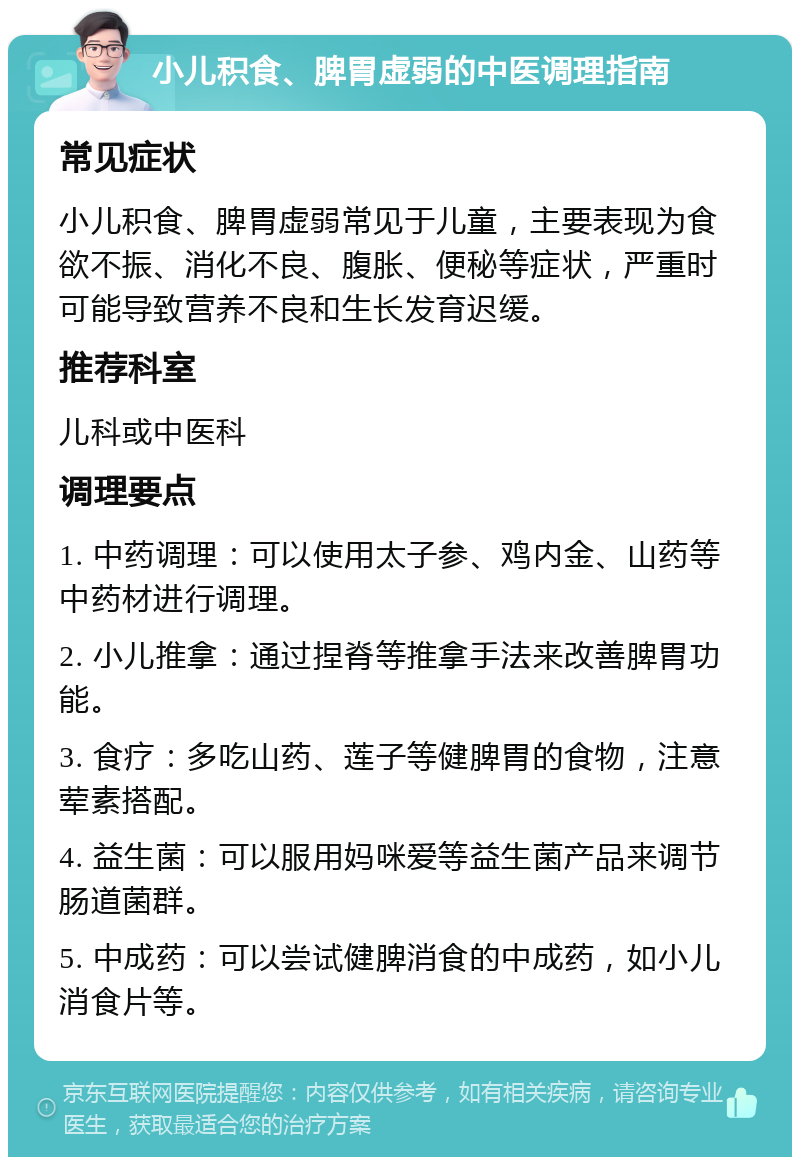 小儿积食、脾胃虚弱的中医调理指南 常见症状 小儿积食、脾胃虚弱常见于儿童，主要表现为食欲不振、消化不良、腹胀、便秘等症状，严重时可能导致营养不良和生长发育迟缓。 推荐科室 儿科或中医科 调理要点 1. 中药调理：可以使用太子参、鸡内金、山药等中药材进行调理。 2. 小儿推拿：通过捏脊等推拿手法来改善脾胃功能。 3. 食疗：多吃山药、莲子等健脾胃的食物，注意荤素搭配。 4. 益生菌：可以服用妈咪爱等益生菌产品来调节肠道菌群。 5. 中成药：可以尝试健脾消食的中成药，如小儿消食片等。