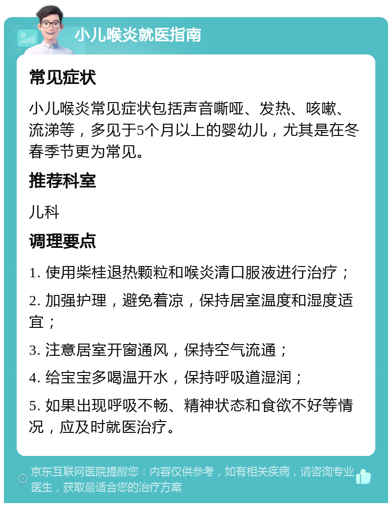 小儿喉炎就医指南 常见症状 小儿喉炎常见症状包括声音嘶哑、发热、咳嗽、流涕等，多见于5个月以上的婴幼儿，尤其是在冬春季节更为常见。 推荐科室 儿科 调理要点 1. 使用柴桂退热颗粒和喉炎清口服液进行治疗； 2. 加强护理，避免着凉，保持居室温度和湿度适宜； 3. 注意居室开窗通风，保持空气流通； 4. 给宝宝多喝温开水，保持呼吸道湿润； 5. 如果出现呼吸不畅、精神状态和食欲不好等情况，应及时就医治疗。