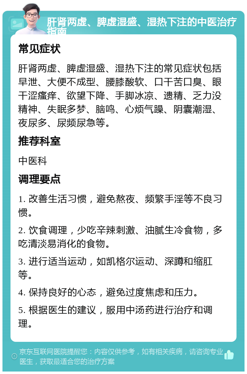 肝肾两虚、脾虚湿盛、湿热下注的中医治疗指南 常见症状 肝肾两虚、脾虚湿盛、湿热下注的常见症状包括早泄、大便不成型、腰膝酸软、口干苦口臭、眼干涩瘙痒、欲望下降、手脚冰凉、遗精、乏力没精神、失眠多梦、脑鸣、心烦气躁、阴囊潮湿、夜尿多、尿频尿急等。 推荐科室 中医科 调理要点 1. 改善生活习惯，避免熬夜、频繁手淫等不良习惯。 2. 饮食调理，少吃辛辣刺激、油腻生冷食物，多吃清淡易消化的食物。 3. 进行适当运动，如凯格尔运动、深蹲和缩肛等。 4. 保持良好的心态，避免过度焦虑和压力。 5. 根据医生的建议，服用中汤药进行治疗和调理。